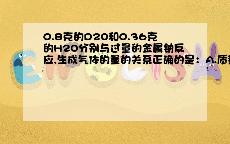 0.8克的D2O和0.36克的H2O分别与过量的金属钠反应,生成气体的量的关系正确的是：A.质量比为4：1B.质量比为1：4C.物质的量比为1：2D.体积比为2：1