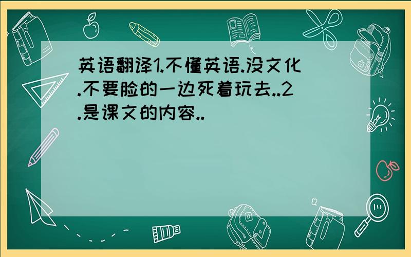 英语翻译1.不懂英语.没文化.不要脸的一边死着玩去..2.是课文的内容..