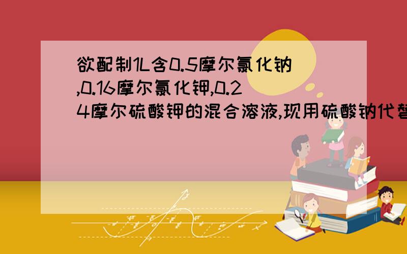 欲配制1L含0.5摩尔氯化钠,0.16摩尔氯化钾,0.24摩尔硫酸钾的混合溶液,现用硫酸钠代替硫酸钾来进行配制,则需氯化钠,氯化钾,硫酸钠三种固体的物质的量为（）.A.氯化钠0.32摩尔 氯化钾0.01摩尔