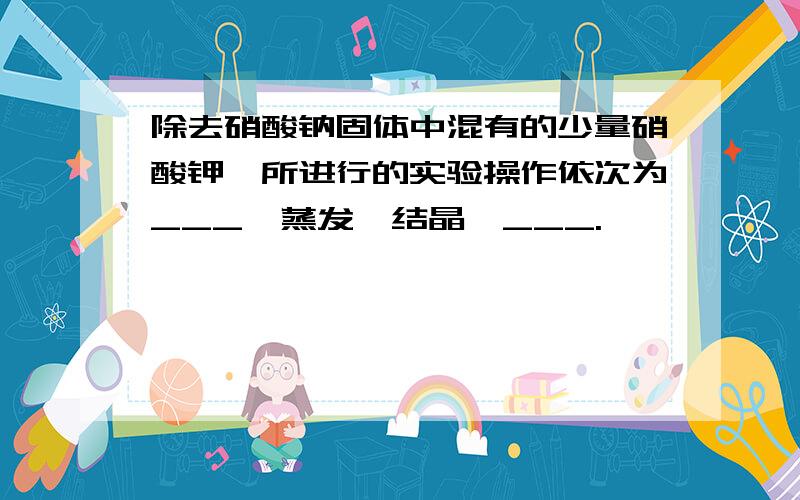 除去硝酸钠固体中混有的少量硝酸钾,所进行的实验操作依次为___,蒸发,结晶,___.