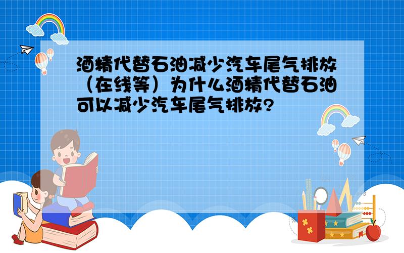 酒精代替石油减少汽车尾气排放（在线等）为什么酒精代替石油可以减少汽车尾气排放?