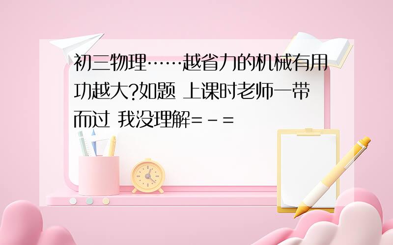 初三物理……越省力的机械有用功越大?如题 上课时老师一带而过 我没理解=-=