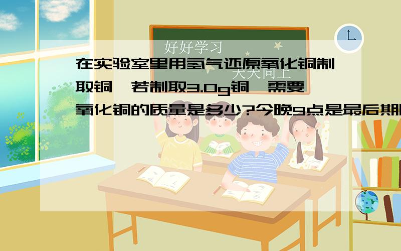 在实验室里用氢气还原氧化铜制取铜,若制取3.0g铜,需要氧化铜的质量是多少?今晚9点是最后期限救救我吧