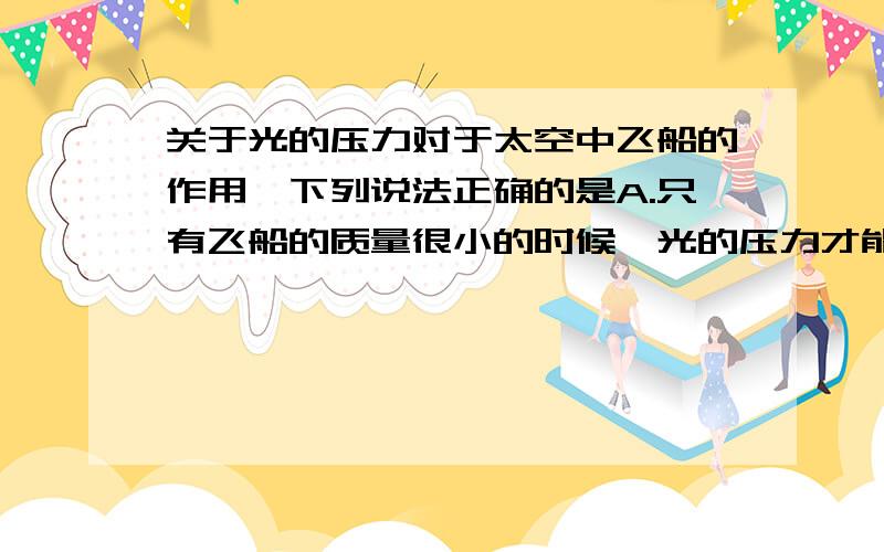 关于光的压力对于太空中飞船的作用,下列说法正确的是A.只有飞船的质量很小的时候,光的压力才能推动它B.光的压力可以使飞船加速前进C.光的压力最多可使飞船作匀速运动D.太空中光的压力