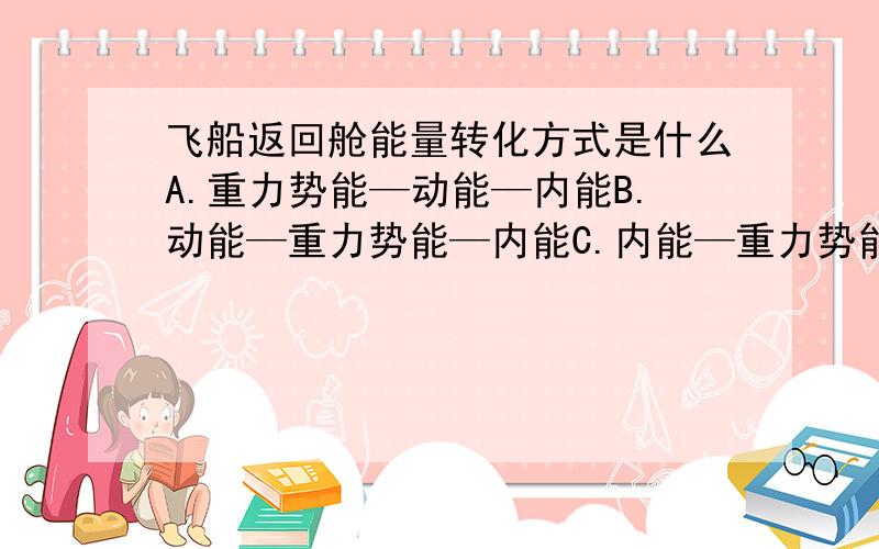 飞船返回舱能量转化方式是什么A.重力势能—动能—内能B.动能—重力势能—内能C.内能—重力势能—动能D.内能—动能—重力势能