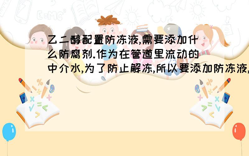 乙二醇配置防冻液,需要添加什么防腐剂.作为在管道里流动的中介水,为了防止解冻,所以要添加防冻液,但是如果在80-90摄氏度的时候,会形成草酸,这时候就要添加防腐剂,一般情况下,这需要添