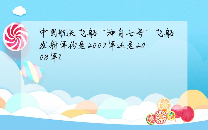 中国航天飞船“神舟七号”飞船发射年份是2007年还是2008年?