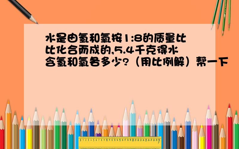 水是由氢和氧按1:8的质量比比化合而成的,5.4千克得水含氢和氧各多少?（用比例解）帮一下