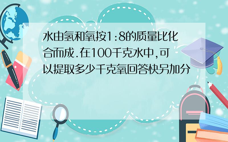 水由氢和氧按1:8的质量比化合而成.在100千克水中,可以提取多少千克氧回答快另加分