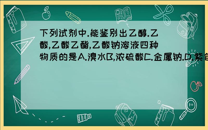 下列试剂中.能鉴别出乙醇.乙酸,乙酸乙酯,乙酸钠溶液四种物质的是A.溴水B,浓硫酸C.金属钠.D.紫色石蕊试液