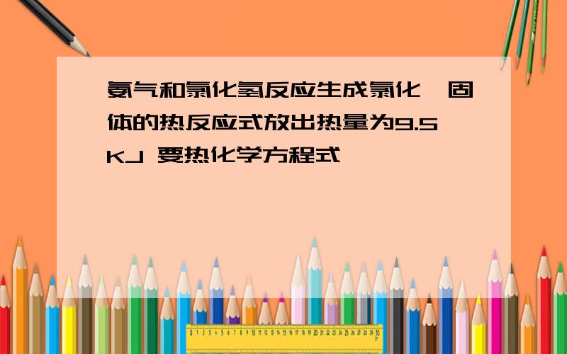 氨气和氯化氢反应生成氯化铵固体的热反应式放出热量为9.5KJ 要热化学方程式