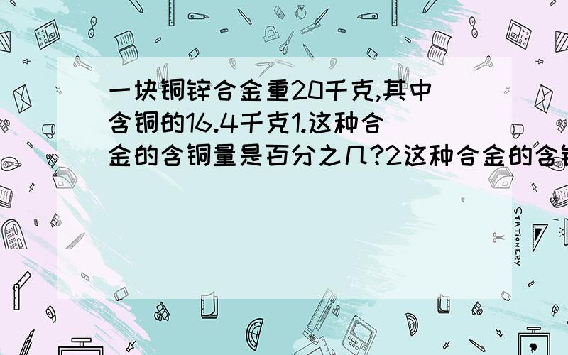 一块铜锌合金重20千克,其中含铜的16.4千克1.这种合金的含铜量是百分之几?2这种合金的含锌量是百分之几?