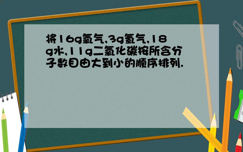 将16g氧气,3g氢气,18g水,11g二氧化碳按所含分子数目由大到小的顺序排列.