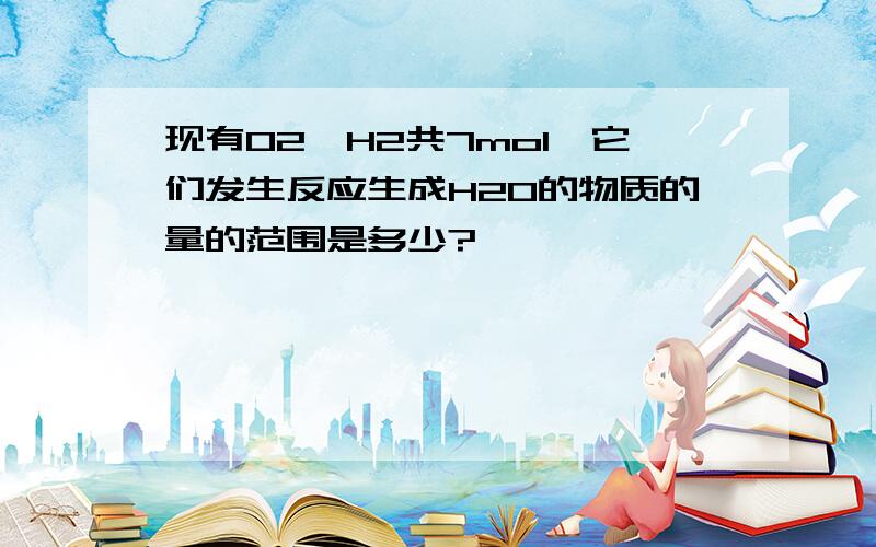 现有O2、H2共7mol,它们发生反应生成H2O的物质的量的范围是多少?