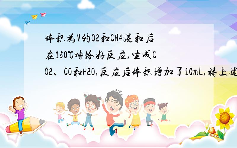 体积为V的O2和CH4混和后在150℃时恰好反应,生成CO2、CO和H2O,反应后体积增加了10mL,将上述体积为V的O2和CH4的混和气与装有足量的Na2O2的密闭容器中加热至150℃,充分反应后,气体体积减少了60mL,求