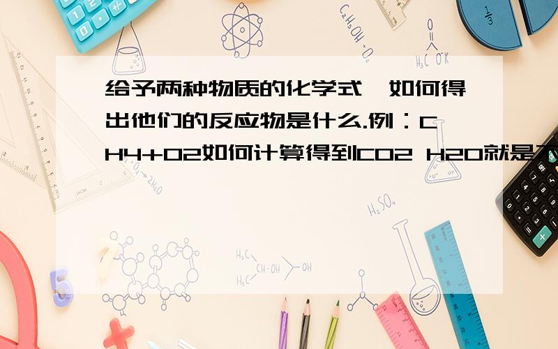 给予两种物质的化学式,如何得出他们的反应物是什么.例：CH4+O2如何计算得到CO2 H2O就是不知道生成物是啥，所以怎么根据两种反应物得到。我懂质量守恒。就是化学式不过关