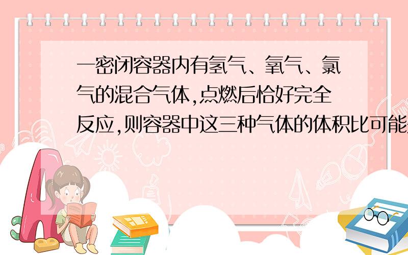 一密闭容器内有氢气、氧气、氯气的混合气体,点燃后恰好完全反应,则容器中这三种气体的体积比可能是……A.12:6:1B.11:4:3C.8:2:3D.15:7:2