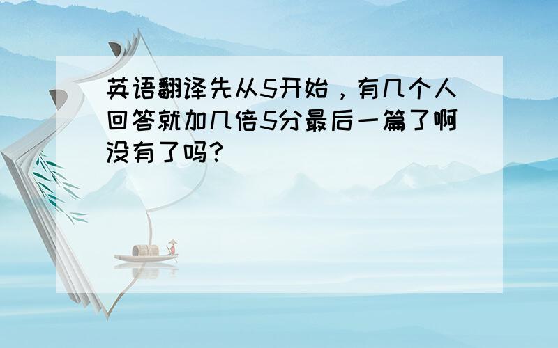 英语翻译先从5开始，有几个人回答就加几倍5分最后一篇了啊没有了吗？