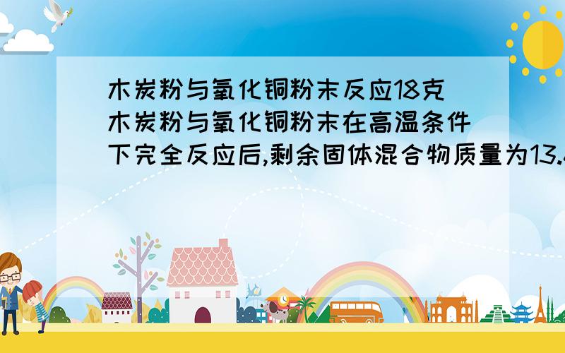 木炭粉与氧化铜粉末反应18克木炭粉与氧化铜粉末在高温条件下完全反应后,剩余固体混合物质量为13.6克（杂质不参加反应,也不挥发）,求：①：生成的铜的质量是多少克?②：原混合物中木炭