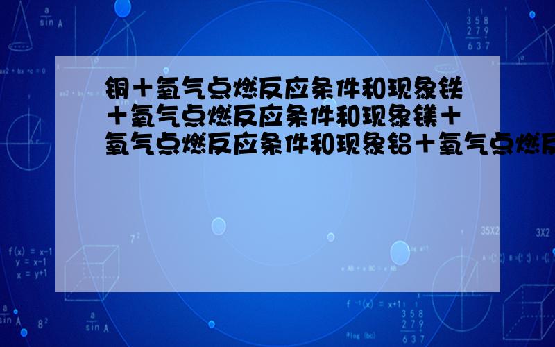 铜＋氧气点燃反应条件和现象铁＋氧气点燃反应条件和现象镁＋氧气点燃反应条件和现象铝＋氧气点燃反应条件和现象上述四种金属元素所发生的氧化反应中,剧烈程度从大到小的正确顺序