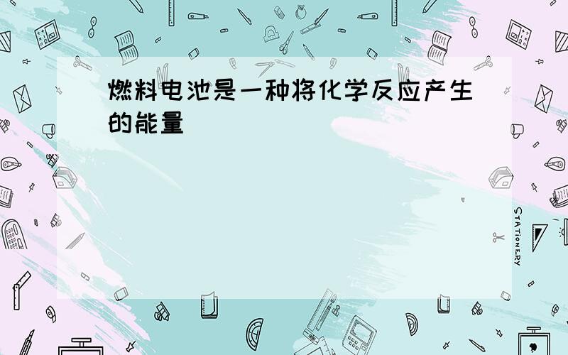 燃料电池是一种将化学反应产生的能量