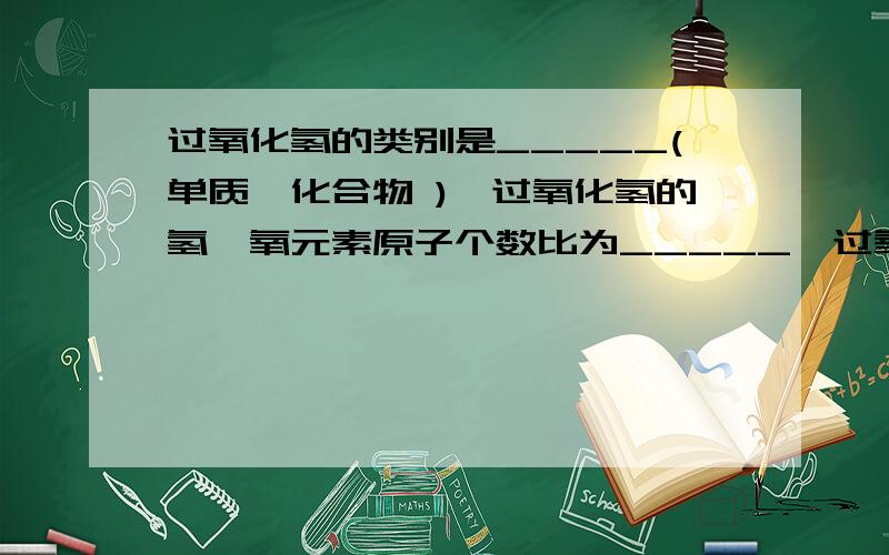 过氧化氢的类别是_____(单质,化合物 ),过氧化氢的氢,氧元素原子个数比为_____,过氧化氢和水的化学性质不用,是因为他们是不用的_____(分子或原子)构成