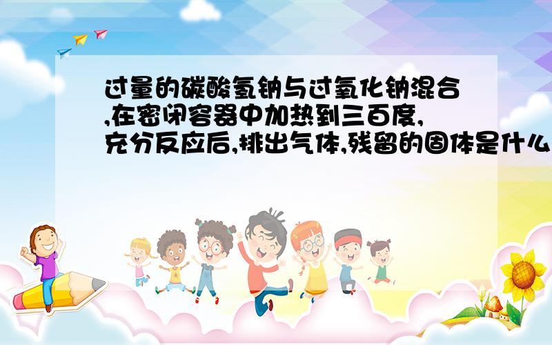 过量的碳酸氢钠与过氧化钠混合,在密闭容器中加热到三百度,充分反应后,排出气体,残留的固体是什么?有碳酸钠