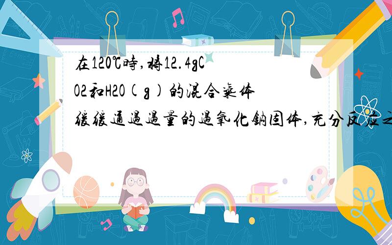 在120℃时,将12.4gCO2和H2O(g)的混合气体缓缓通过过量的过氧化钠固体,充分反应之后,固体的质量增加6g.请计在120℃时,将12.4gCO2和H2O(g)的混合气体缓缓通过过量的过氧化钠固体,充分反应之后,固体