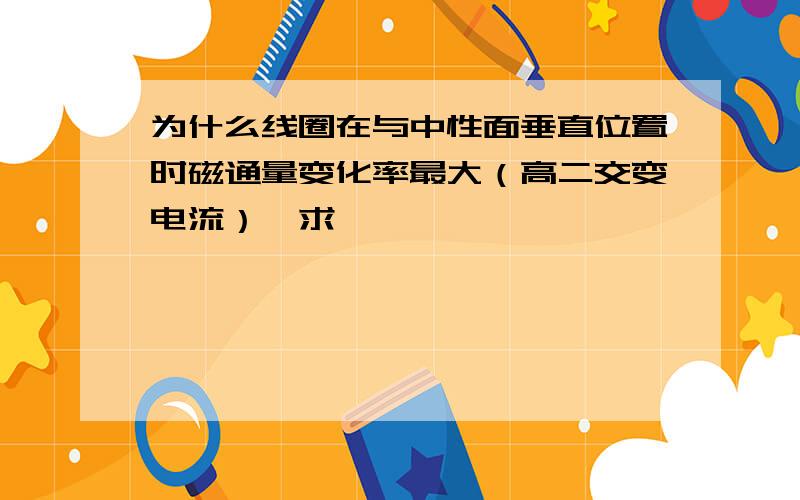 为什么线圈在与中性面垂直位置时磁通量变化率最大（高二交变电流）…求,