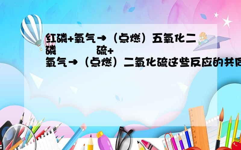 红磷+氧气→（点燃）五氧化二磷           硫+氧气→（点燃）二氧化硫这些反应的共同特征