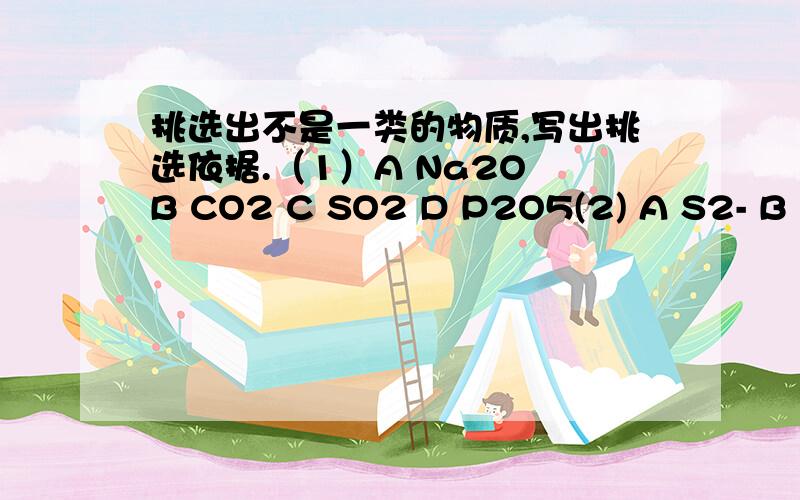 挑选出不是一类的物质,写出挑选依据.（1）A Na2O B CO2 C SO2 D P2O5(2) A S2- B I- C Fe D SO4 2-(3)A HCl B CO2 C NH3 D CaO (4)A 蒸馏 B 分液 C 蒸发 D 中和