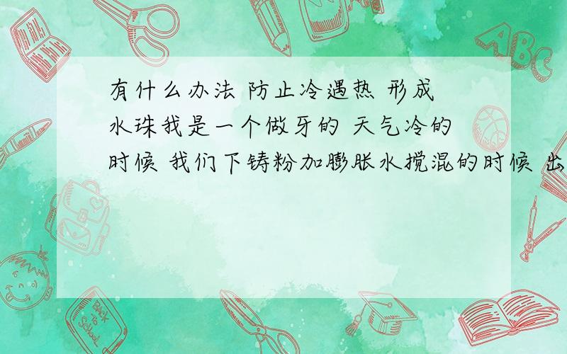 有什么办法 防止冷遇热 形成水珠我是一个做牙的 天气冷的时候 我们下铸粉加膨胀水搅混的时候 出现好多水珠 铸出来的钢满是珠子 有人知道如何防止.或如何处理这个问题...