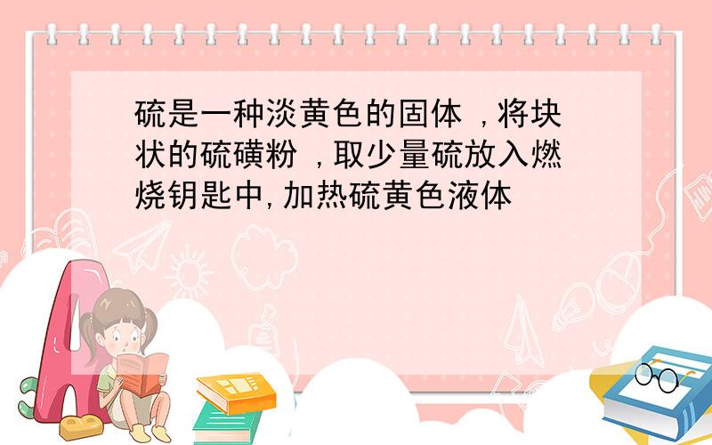 硫是一种淡黄色的固体 ,将块状的硫磺粉 ,取少量硫放入燃烧钥匙中,加热硫黄色液体