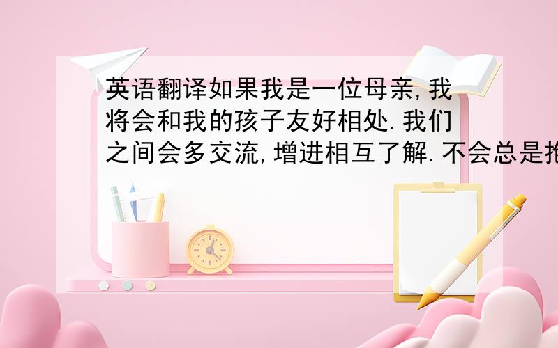 英语翻译如果我是一位母亲,我将会和我的孩子友好相处.我们之间会多交流,增进相互了解.不会总是抱怨孩子,会多给他鼓励.给孩子适当的娱乐时间；为孩子书好榜样