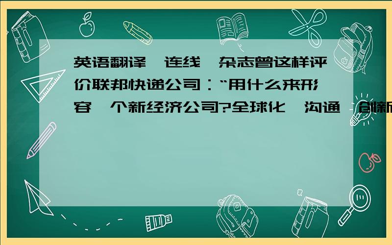 英语翻译《连线》杂志曾这样评价联邦快递公司：“用什么来形容一个新经济公司?全球化、沟通、创新、技术和战略愿景.只有联邦快递拥有所有这五个基本特征,并将它们作为自己的核心商