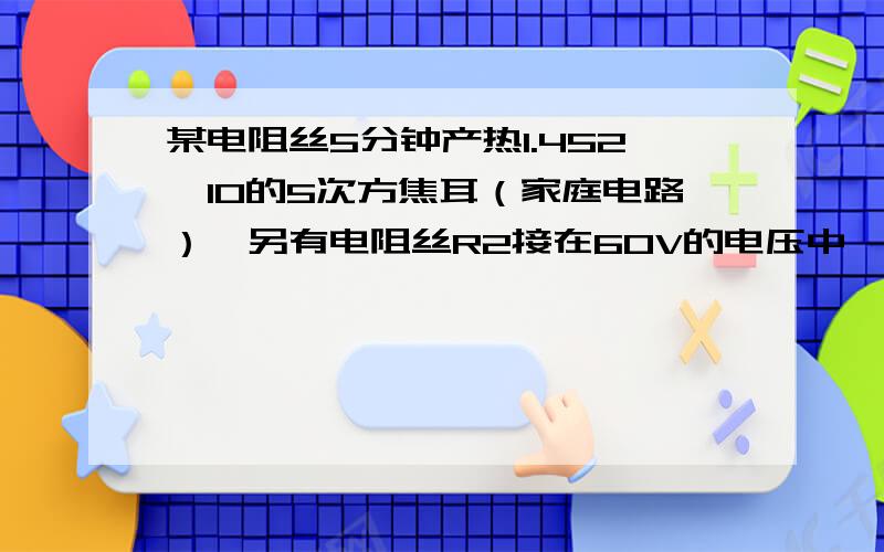 某电阻丝5分钟产热1.452*10的5次方焦耳（家庭电路）,另有电阻丝R2接在60V的电压中,电流为0.3安,若R1R2串联在30V的电压上求R1R2两端的电压比和R1R2的电功率比