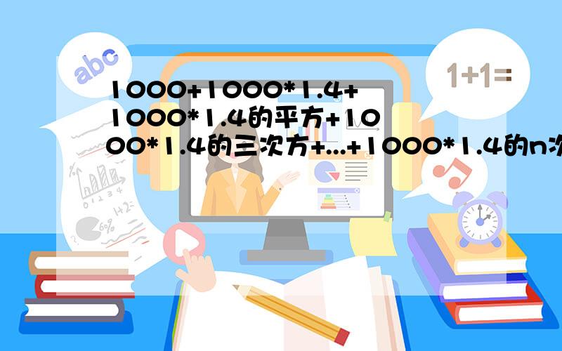 1000+1000*1.4+1000*1.4的平方+1000*1.4的三次方+...+1000*1.4的n次方=800000   这个n要...1000+1000*1.4+1000*1.4的平方+1000*1.4的三次方+...+1000*1.4的n次方=800000   这个n要等于多少呢?不好意思。那n是等于多少呢？