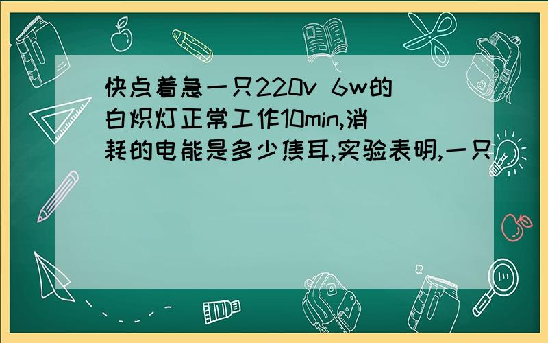 快点着急一只220v 6w的白炽灯正常工作10min,消耗的电能是多少焦耳,实验表明,一只