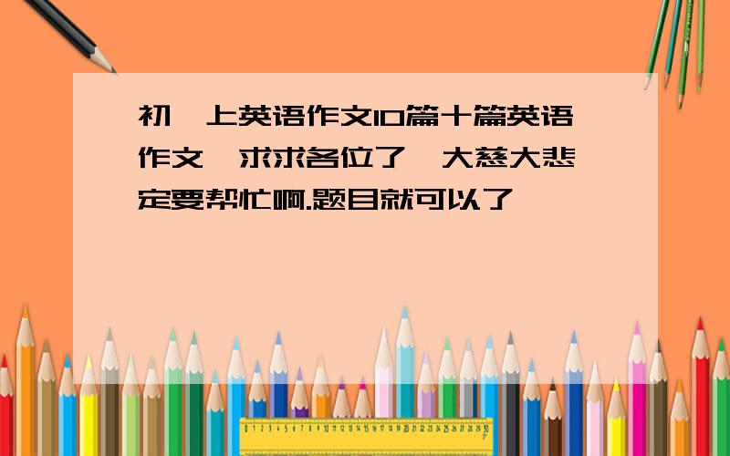 初一上英语作文10篇十篇英语作文,求求各位了,大慈大悲一定要帮忙啊.题目就可以了