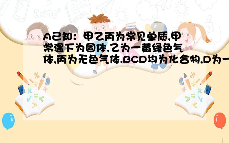 A已知：甲乙丙为常见单质,甲常温下为固体,乙为一黄绿色气体,丙为无色气体.BCD均为化合物,D为一红褐色沉淀,他们之间有下图转化关系.