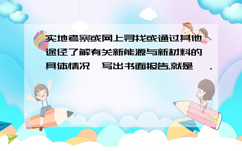 实地考察或网上寻找或通过其他途径了解有关新能源与新材料的具体情况,写出书面报告.就是 ,.