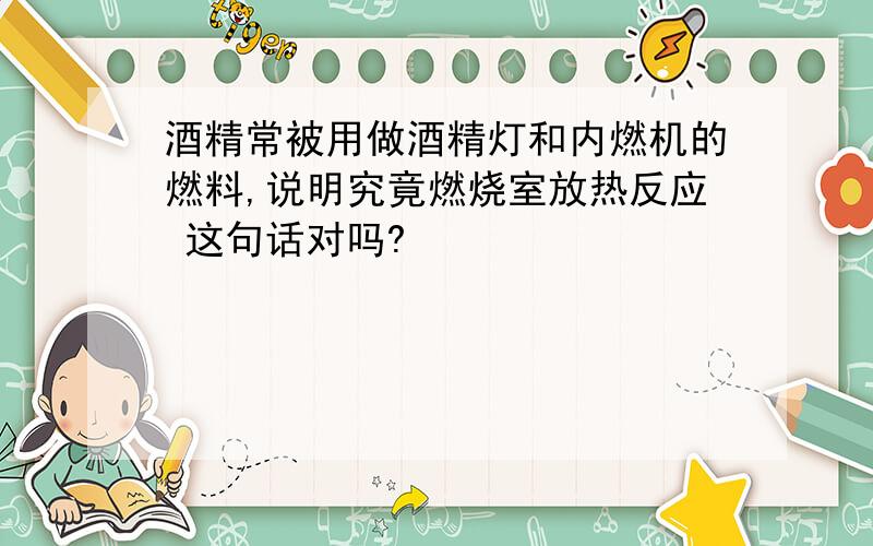 酒精常被用做酒精灯和内燃机的燃料,说明究竟燃烧室放热反应 这句话对吗?