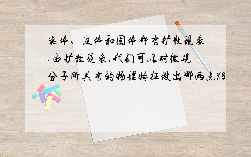 气体、液体和固体都有扩散现象,由扩散现象,我们可以对微观分子所具有的物理特征做出哪两点%B