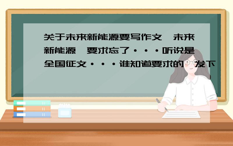 关于未来新能源要写作文,未来新能源,要求忘了···听说是全国征文···谁知道要求的,发下,呃···还有,