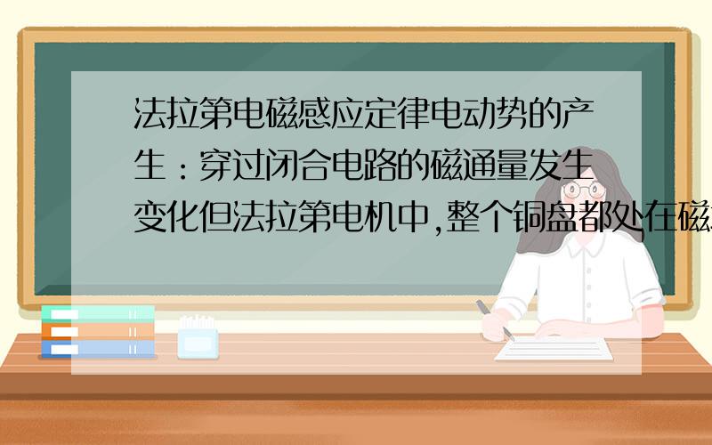 法拉第电磁感应定律电动势的产生：穿过闭合电路的磁通量发生变化但法拉第电机中,整个铜盘都处在磁场中,φ=BS,B不变,S不变,磁通量怎么会变化,怎么会产生电?(切割磁感线产生电动势,这是从