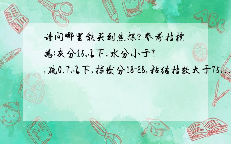 请问哪里能买到焦煤?参考指标为:灰分15以下,水分小于7,硫0.7以下,挥发分18-28,粘结指数大于75,...