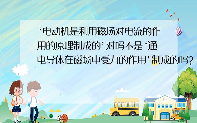 ‘电动机是利用磁场对电流的作用的原理制成的’对吗不是‘通电导体在磁场中受力的作用’制成的吗?