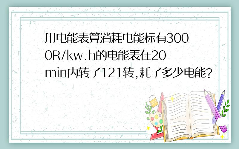 用电能表算消耗电能标有3000R/kw.h的电能表在20min内转了121转,耗了多少电能?