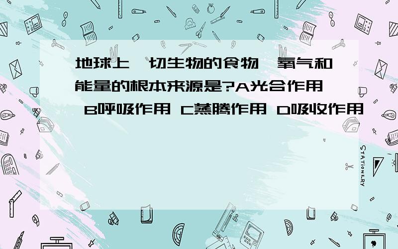 地球上一切生物的食物,氧气和能量的根本来源是?A光合作用 B呼吸作用 C蒸腾作用 D吸收作用