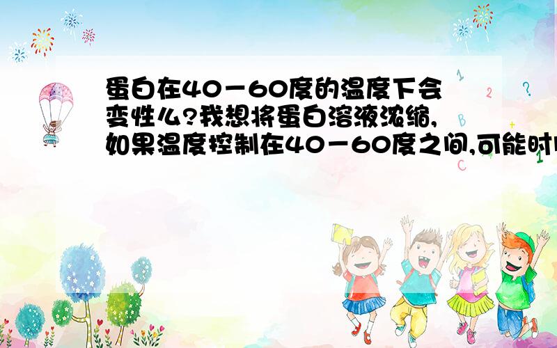 蛋白在40－60度的温度下会变性么?我想将蛋白溶液浓缩,如果温度控制在40－60度之间,可能时间会长些,会变性么?希望能提供参考的文献资料xiaoyu19840928所说的用石灰和硫酸铜浓缩不知道有介绍